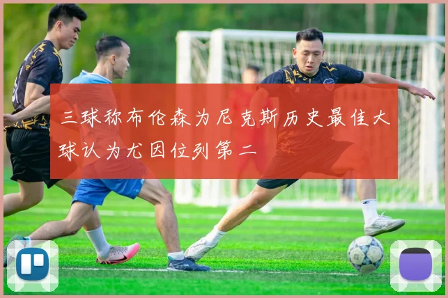 三球称布伦森为尼克斯历史最佳大球认为尤因位列第二