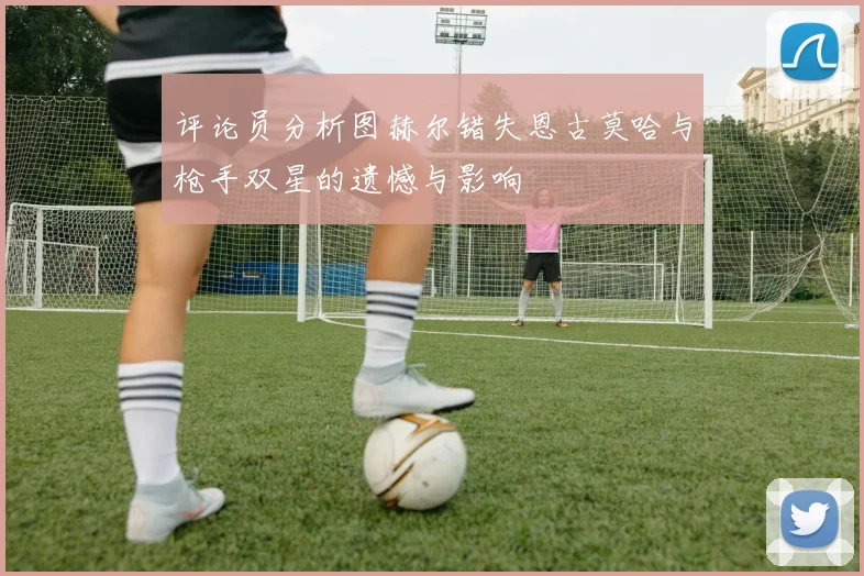 评论员分析图赫尔错失恩古莫哈与枪手双星的遗憾与影响