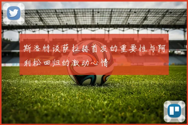 斯洛特谈萨拉赫首发的重要性与阿利松回归的激动心情