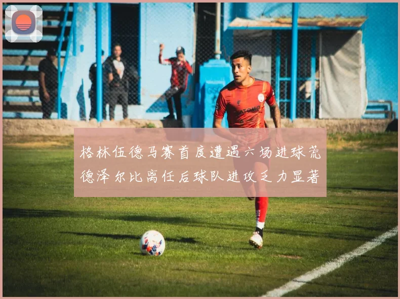 格林伍德马赛首度遭遇六场进球荒德泽尔比离任后球队进攻乏力显著
