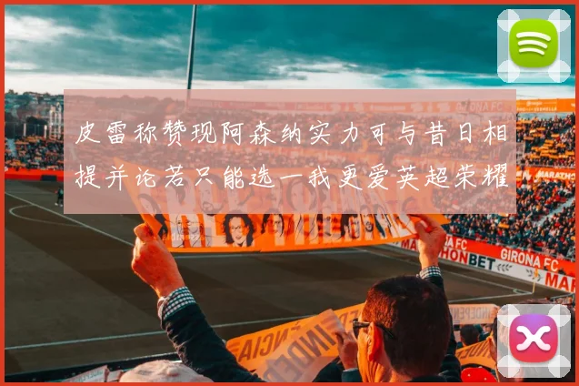 皮雷称赞现阿森纳实力可与昔日相提并论若只能选一我更爱英超荣耀