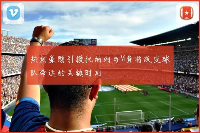 热刺豪赌引援托纳利与M费将改变球队命运的关键时刻