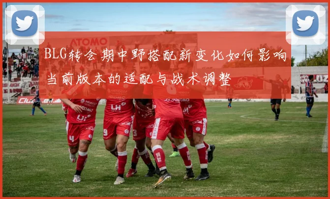 BLG转会期中野搭配新变化如何影响当前版本的适配与战术调整