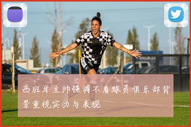 西班牙主帅强调不看球员俱乐部背景重视实力与表现