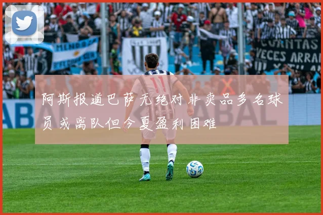 阿斯报道巴萨无绝对非卖品多名球员或离队但今夏盈利困难
