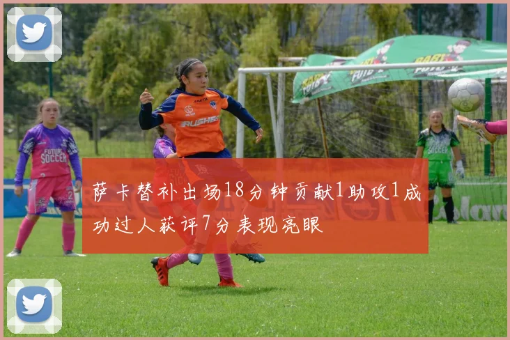 萨卡替补出场18分钟贡献1助攻1成功过人获评7分表现亮眼