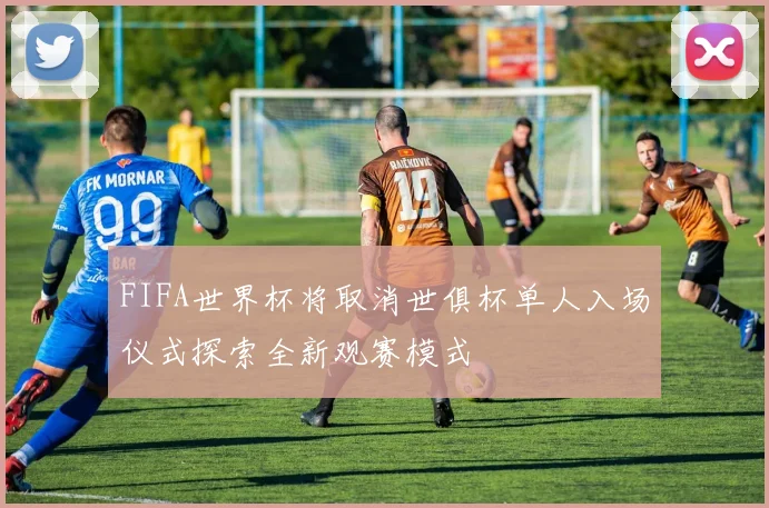 FIFA世界杯将取消世俱杯单人入场仪式探索全新观赛模式