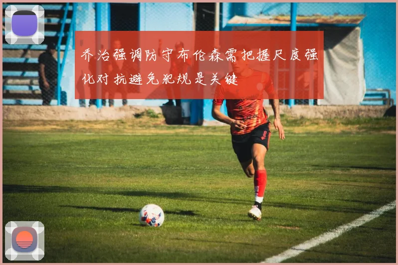 乔治强调防守布伦森需把握尺度强化对抗避免犯规是关键