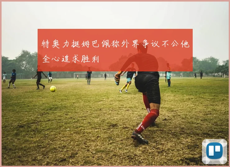 特奥力挺姆巴佩称外界争议不公他全心追求胜利